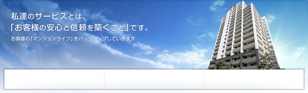 私たちのサービスとは、「お客様の安心と信頼を築くこと」です。
    お客様の「マンションライフ」をバックアップしていきます。