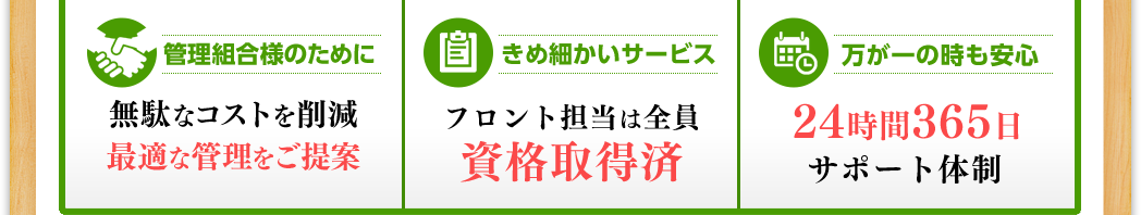 管理組合様のために 無駄なコストを削減最適な管理をご提案  きめ細かいサービス フロント担当は全員資格取得済  万が一の時も安心 24時間365日 サポート体制