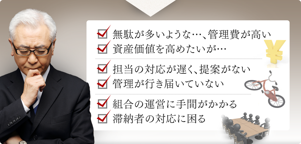 無駄が多いような…、管理費が高い  資産価値を高めたいが…  担当の対応が遅く、提案がない  管理が行き届いていない  組合の運営に手間がかかる  滞納者の対応に困る