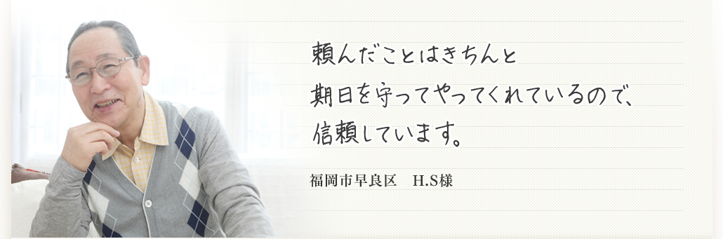 頼んだことはきちんと期日を守ってやってくれているので、信頼しています。  福岡市早良区　H.S様