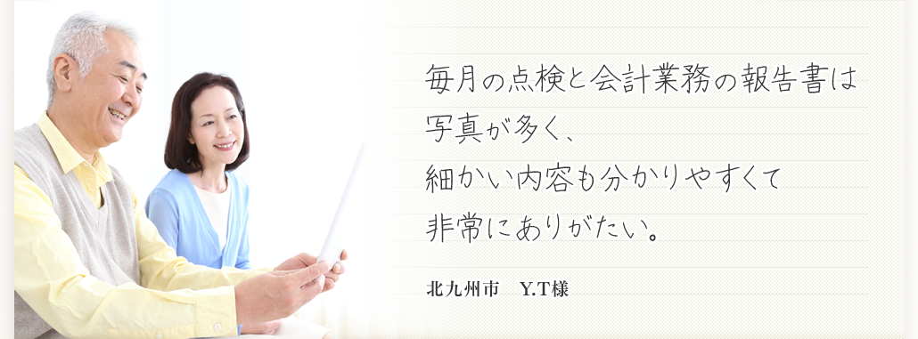 毎月の点検と会計業務の報告書は写真が多く、細かい内容も分かりやすくて非常にありがたい。  北九州市　Y.T様