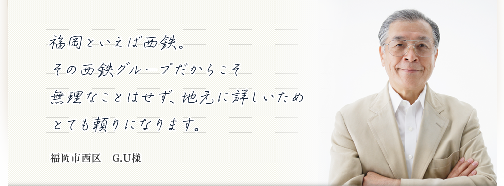 福岡といえば西鉄。その西鉄グループだからこそ無理なことはせず、地元に詳しいためとても頼りになります。  福岡市西区　G.U様
