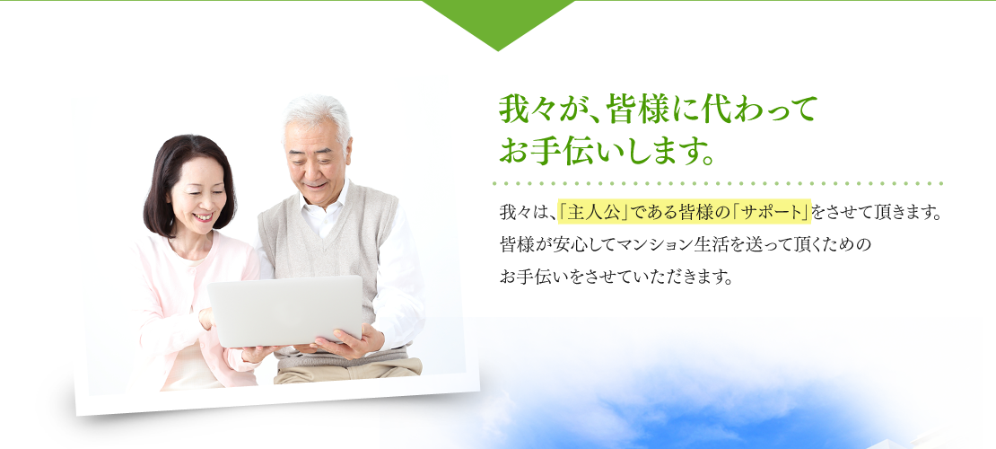 我々が、皆様に代わってお手伝いします。 我々は、「主人公」である皆様の「サポート」をさせて頂きます。皆様が安心してマンション生活を送って頂くためのお手伝いをさせていただきます。