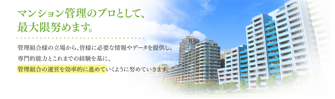 マンション管理のプロとして、最大限努めます。 管理組合様の立場から、皆様に必要な情報やデータを提供し、専門的能力とこれまでの経験を基に、管理組合の運営を効率的に進めていくように努めていきます。