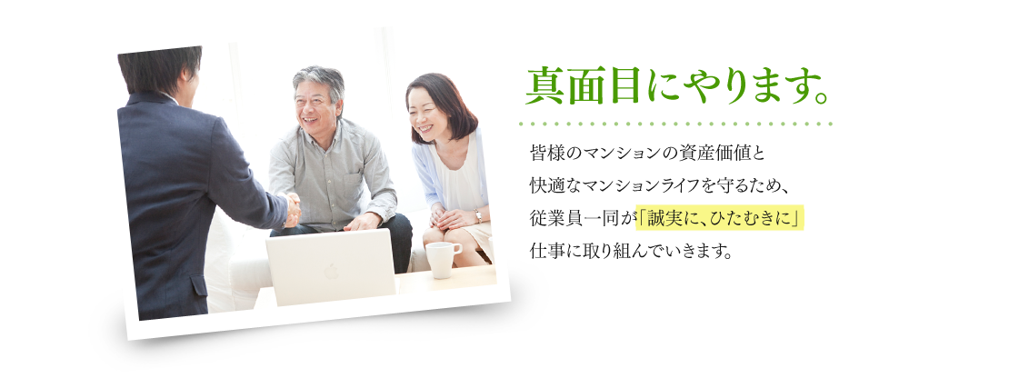 真面目にやります。 皆様のマンションの資産価値と快適なマンションライフを守るため、従業員一同が「誠実に、ひたむきに」仕事に取り組んでいきます。