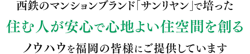 西鉄のマンションブランド「サンリヤン」で培った住む人が安心で心地よい住空間を創るノウハウを福岡の皆様にご提供しています