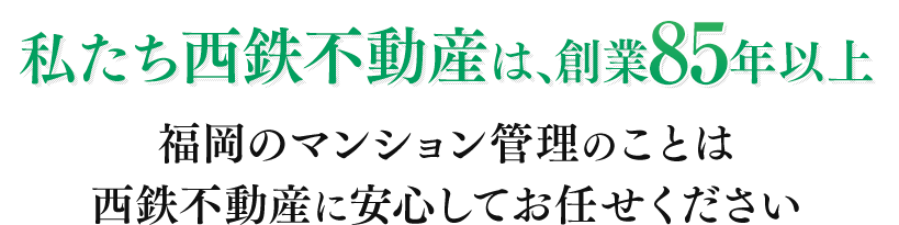 私たち西鉄不動産は、創業85年以上 福岡のマンション管理のことは西鉄不動産に安心してお任せください